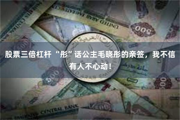 股票三倍杠杆 “彤”话公主毛晓彤的亲签，我不信有人不心动！