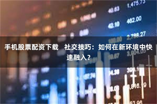 手机股票配资下载   社交技巧：如何在新环境中快速融入？