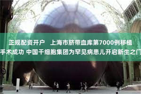 正规配资开户   上海市脐带血库第7000例移植手术成功 中国干细胞集团为罕见病患儿开启新生之门