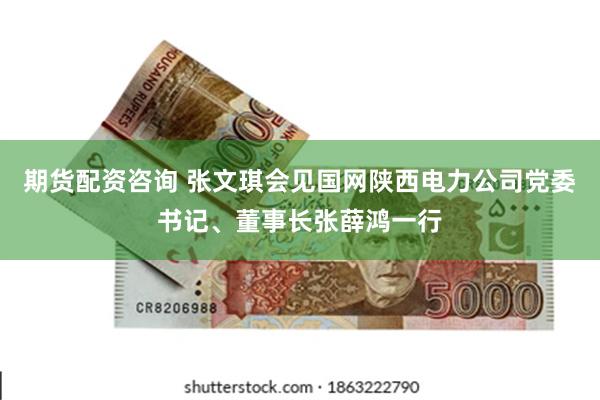 期货配资咨询 张文琪会见国网陕西电力公司党委书记、董事长张薛鸿一行