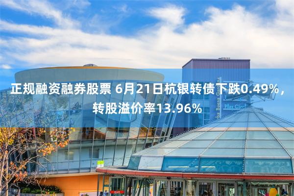 正规融资融券股票 6月21日杭银转债下跌0.49%，转股溢价率13.96%