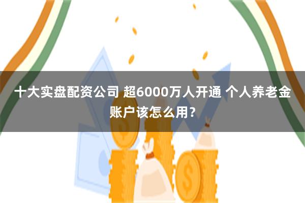 十大实盘配资公司 超6000万人开通 个人养老金账户该怎么用？