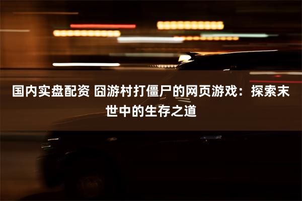 国内实盘配资 囧游村打僵尸的网页游戏：探索末世中的生存之道