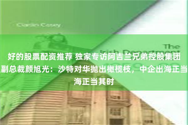 好的股票配资推荐 独家专访阿吉兰兄弟控股集团高级副总裁颜旭光：沙特对华抛出橄榄枝，中企出海正当其时