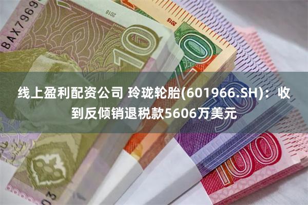 线上盈利配资公司 玲珑轮胎(601966.SH)：收到反倾销退税款5606万美元