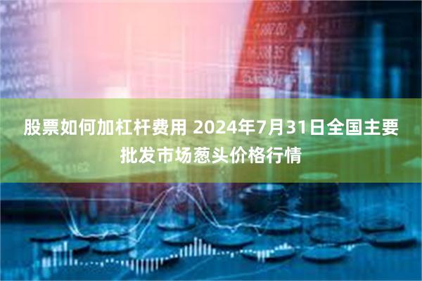 股票如何加杠杆费用 2024年7月31日全国主要批发市场葱头价格行情