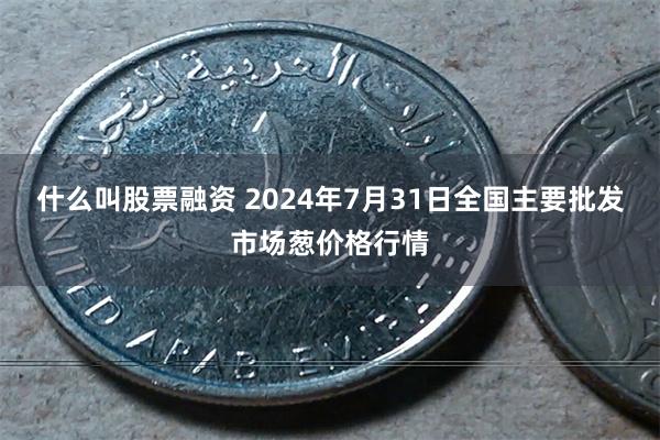 什么叫股票融资 2024年7月31日全国主要批发市场葱价格行情