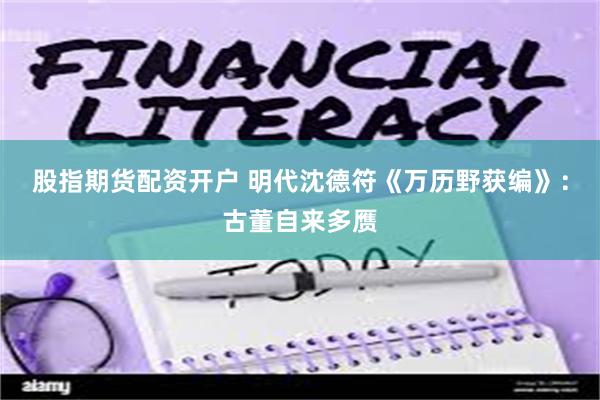 股指期货配资开户 明代沈德符《万历野获编》：古董自来多赝