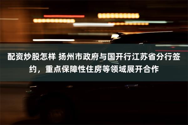 配资炒股怎样 扬州市政府与国开行江苏省分行签约，重点保障性住房等领域展开合作