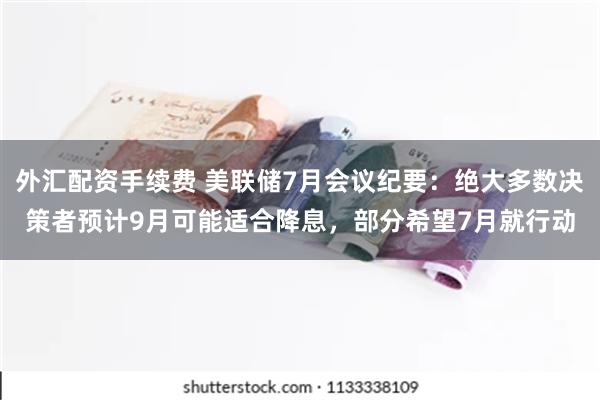 外汇配资手续费 美联储7月会议纪要：绝大多数决策者预计9月可能适合降息，部分希望7月就行动